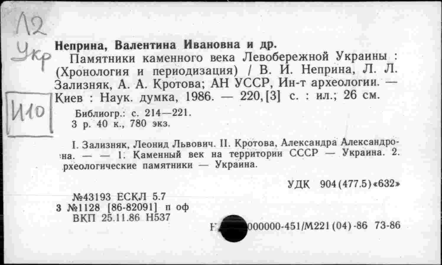 ﻿
І44О
Неприна, Валентина Ивановна и др.
Памятники каменного века Левобережной Украины : (Хронология и периодизация) / В. И. Неприна, Л. Л. Зализняк, А. А. Кротова; АН УССР, Ин-т археологии. — Киев : Наук, думка, 1986. — 220, [3] с. : ил.; 26 см.
Библиогр.: с. 214—221.
3 р. 40 к., 780 экз.
I. Зализняк, Леонид Львович. II. Кротова, Александра Александровна. — — 1. Каменный век на территории СССР — Украина. 2. рхеологические памятники — Украина.
УДК 904 (477.5) «632»
№43193 ЕСКЛ 5.7 3 №1128 [86-82091] п оф ВКП 25.11.86 Н537
^^000000-451/М221 (04)-86 73-86